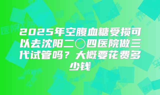 2025年空腹血糖受损可以去沈阳二〇四医院做三代试管吗?大概要花费多少钱