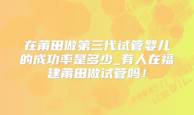 在莆田做第三代试管婴儿的成功率是多少_有人在福建莆田做试管吗！