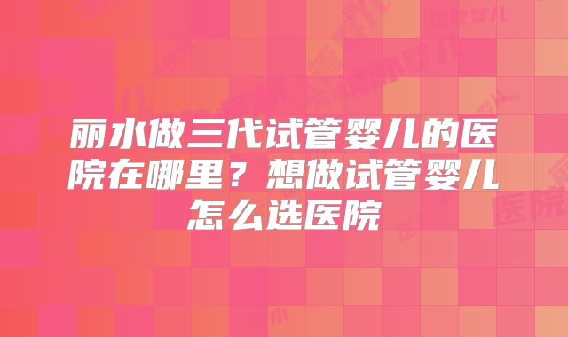 丽水做三代试管婴儿的医院在哪里?想做试管婴儿怎么选医院