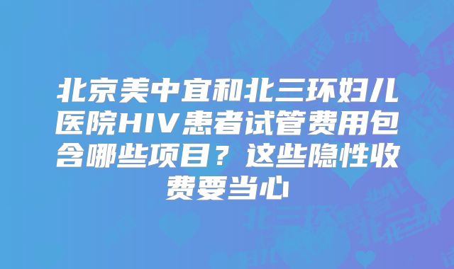 北京美中宜和北三环妇儿医院HIV患者试管费用包含哪些项目？这些隐性收费要当心