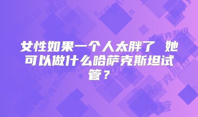 女性如果一个人太胖了 她可以做什么哈萨克斯坦试管？