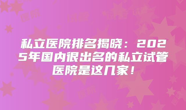 私立医院排名揭晓：2025年国内很出名的私立试管医院是这几家！