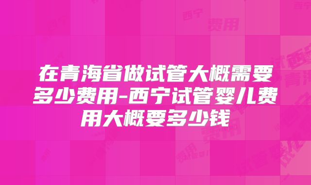 在青海省做试管大概需要多少费用-西宁试管婴儿费用大概要多少钱