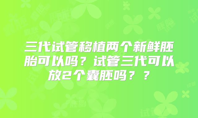 三代试管移植两个新鲜胚胎可以吗？试管三代可以放2个囊胚吗？？