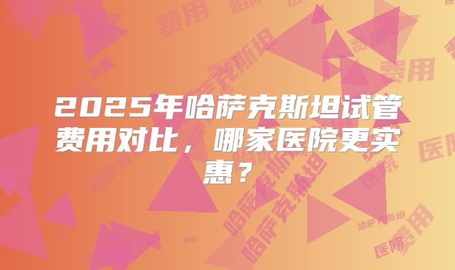 2025年哈萨克斯坦试管费用对比，哪家医院更实惠？