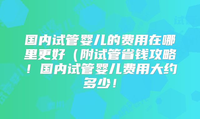 国内试管婴儿的费用在哪里更好(附试管省钱攻略!国内试管婴儿费用大约多少!