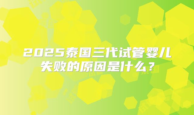 2025泰国三代试管婴儿失败的原因是什么？