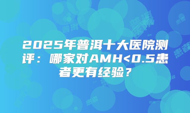 2025年普洱十大医院测评：哪家对AMH<0.5患者更有经验？