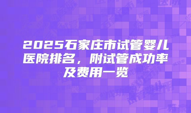 2025石家庄市试管婴儿医院排名,附试管成功率及费用一览