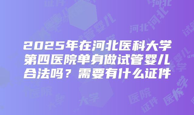 2025年在河北医科大学第四医院单身做试管婴儿合法吗？需要有什么证件