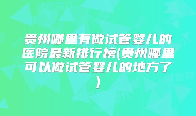 贵州哪里有做试管婴儿的医院最新排行榜(贵州哪里可以做试管婴儿的地方了)