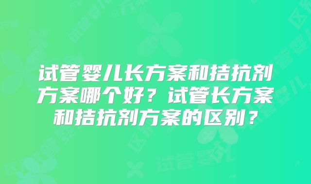 试管婴儿长方案和拮抗剂方案哪个好？试管长方案和拮抗剂方案的区别？