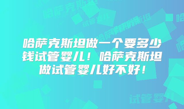 哈萨克斯坦做一个要多少钱试管婴儿!哈萨克斯坦做试管婴儿好不好!