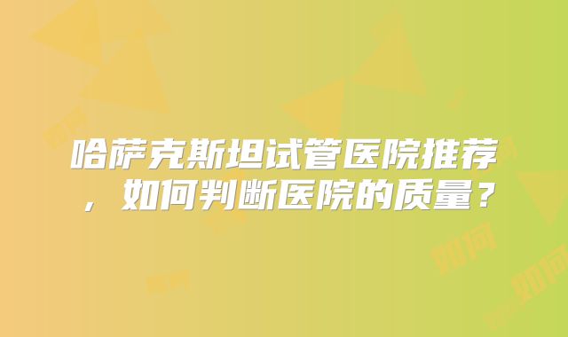 哈萨克斯坦试管医院推荐，如何判断医院的质量？