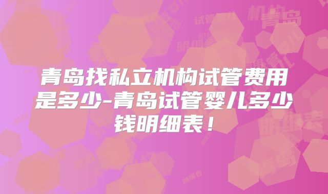 青岛找私立机构试管费用是多少-青岛试管婴儿多少钱明细表！