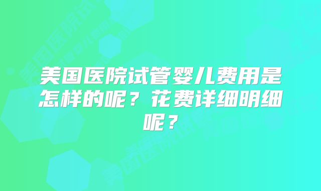 美国医院试管婴儿费用是怎样的呢?花费详细明细呢?