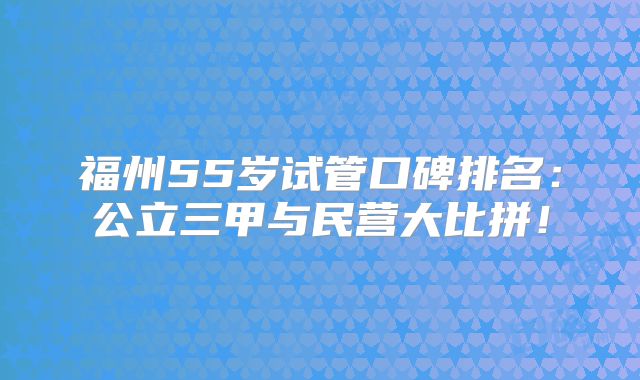 福州55岁试管口碑排名：公立三甲与民营大比拼！