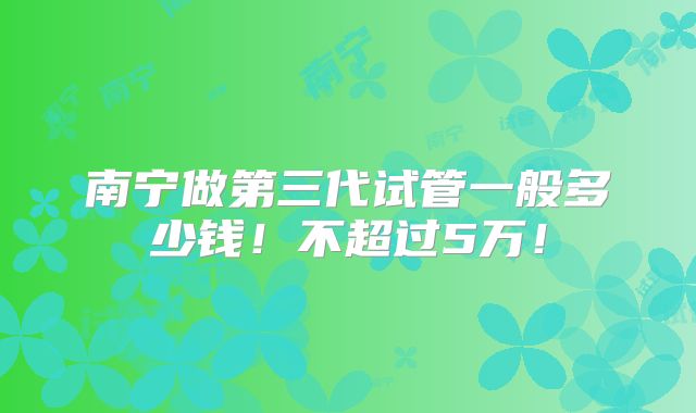 南宁做第三代试管一般多少钱！不超过5万！