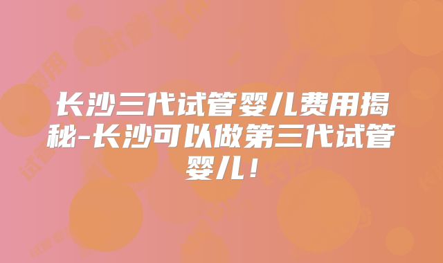 长沙三代试管婴儿费用揭秘-长沙可以做第三代试管婴儿!