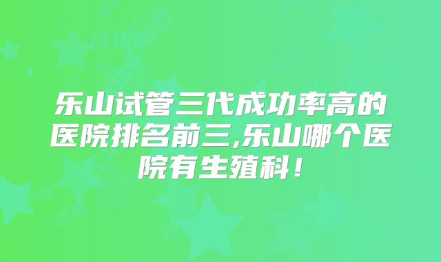 乐山试管三代成功率高的医院排名前三,乐山哪个医院有生殖科！