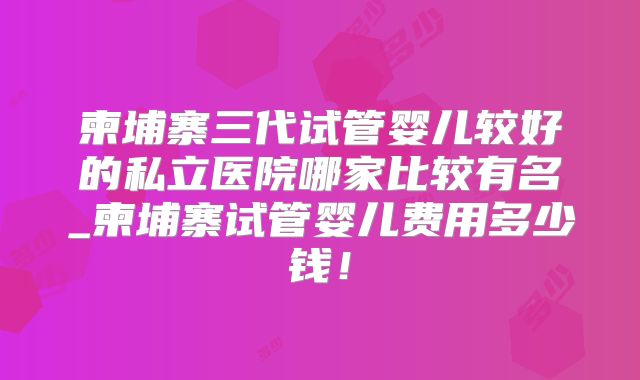 柬埔寨三代试管婴儿较好的私立医院哪家比较有名_柬埔寨试管婴儿费用多少钱！