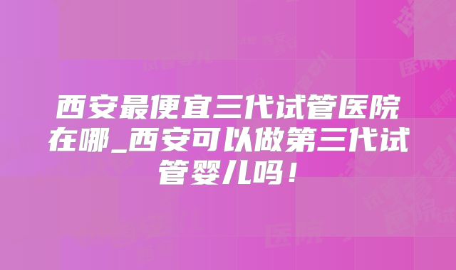 西安最便宜三代试管医院在哪_西安可以做第三代试管婴儿吗！