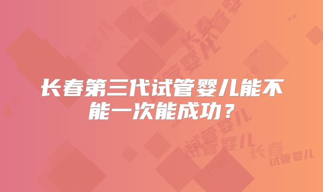 长春第三代试管婴儿能不能一次能成功？