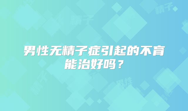 男性无精子症引起的不育能治好吗？