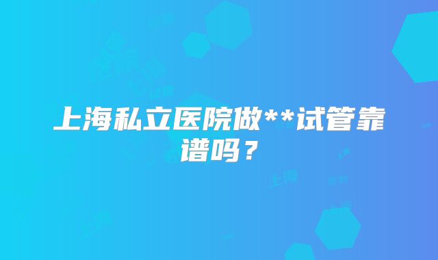 上海私立医院做**试管靠谱吗？