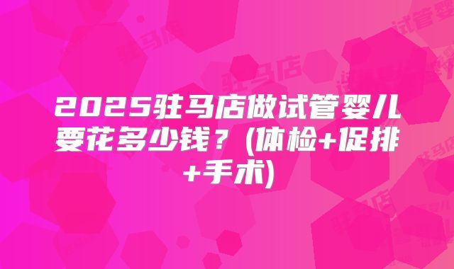 2025驻马店做试管婴儿要花多少钱?(体检+促排+手术)