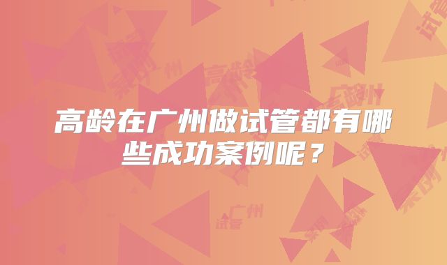 高龄在广州做试管都有哪些成功案例呢？