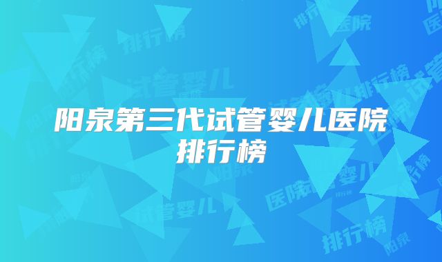 阳泉第三代试管婴儿医院排行榜