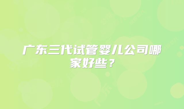 广东三代试管婴儿公司哪家好些？