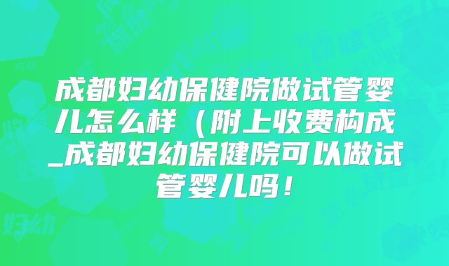 成都妇幼保健院做试管婴儿怎么样（附上收费构成_成都妇幼保健院可以做试管婴儿吗！