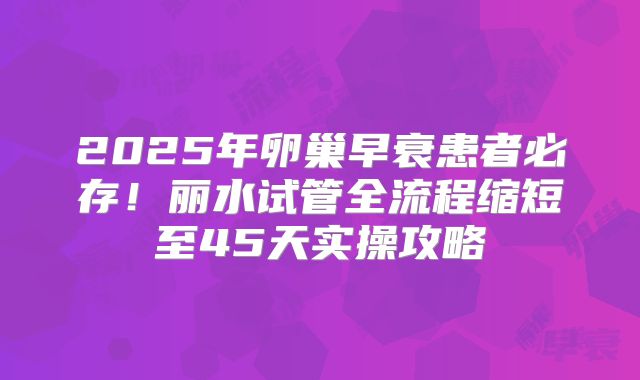 2025年卵巢早衰患者必存！丽水试管全流程缩短至45天实操攻略