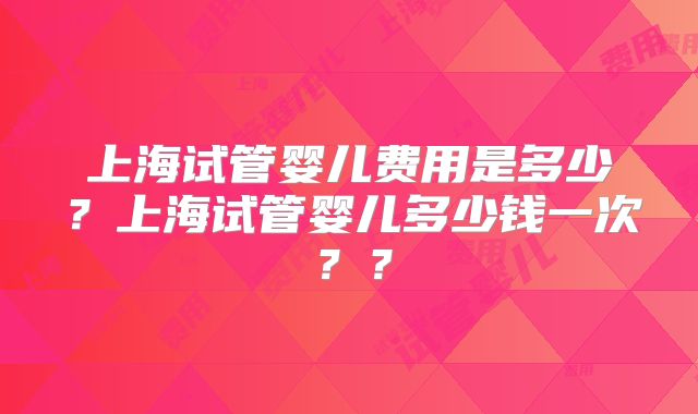 上海试管婴儿费用是多少？上海试管婴儿多少钱一次？？
