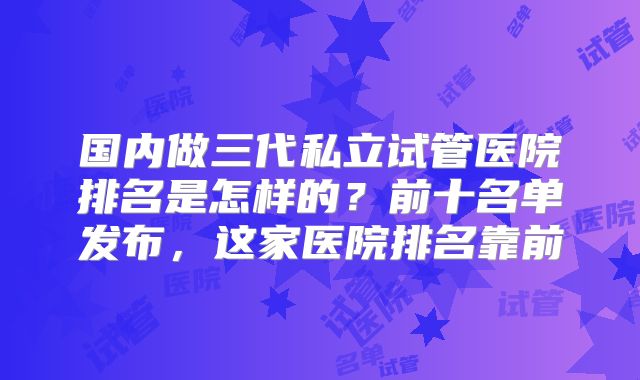 国内做三代私立试管医院排名是怎样的?前十名单发布,这家医院排名靠前