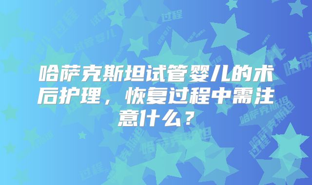 哈萨克斯坦试管婴儿的术后护理，恢复过程中需注意什么？