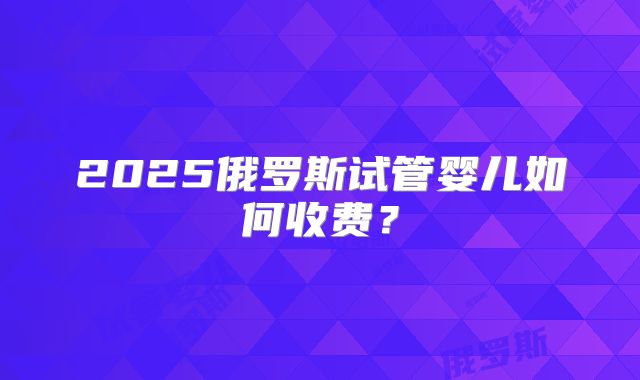 2025俄罗斯试管婴儿如何收费?