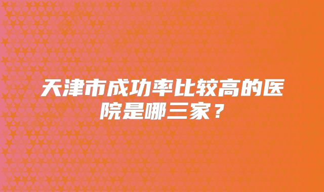 天津市成功率比较高的医院是哪三家?
