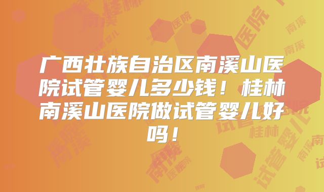 广西壮族自治区南溪山医院试管婴儿多少钱！桂林南溪山医院做试管婴儿好吗！
