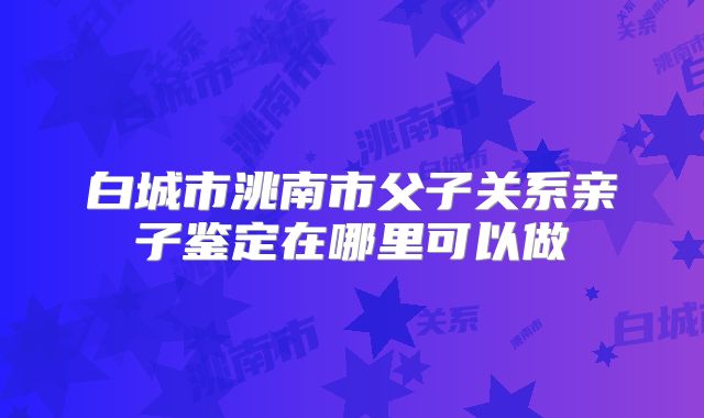 白城市洮南市父子关系亲子鉴定在哪里可以做