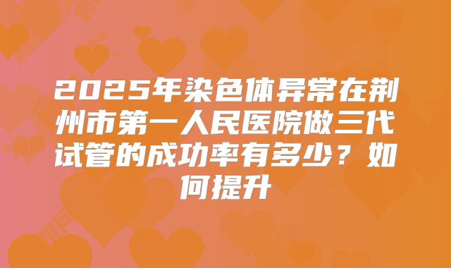 2025年染色体异常在荆州市第一人民医院做三代试管的成功率有多少?如何提升