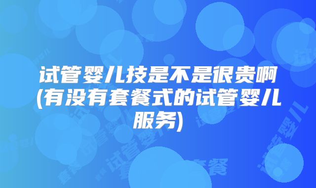 试管婴儿技是不是很贵啊(有没有套餐式的试管婴儿服务)