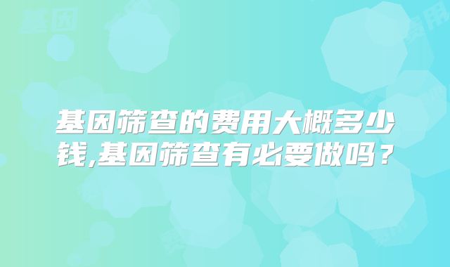 基因筛查的费用大概多少钱,基因筛查有必要做吗？