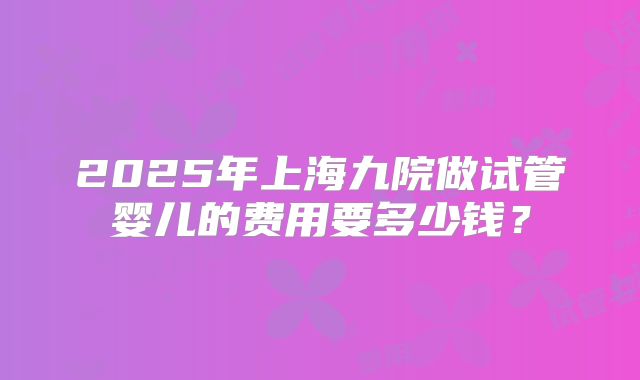 2025年上海九院做试管婴儿的费用要多少钱？