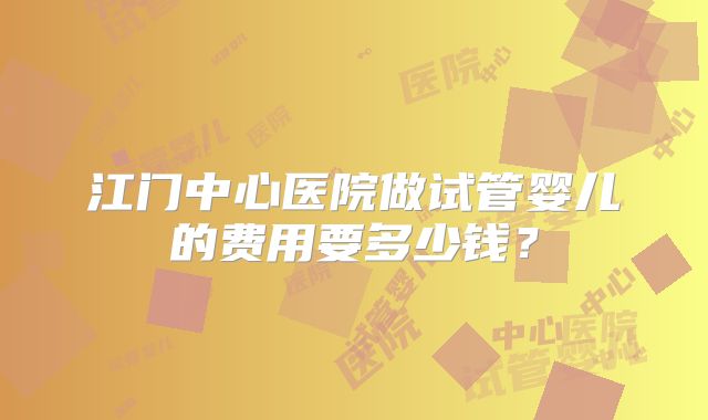 江门中心医院做试管婴儿的费用要多少钱?