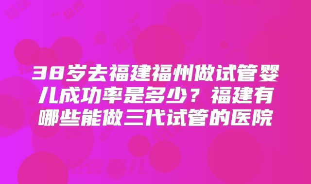 38岁去福建福州做试管婴儿成功率是多少?福建有哪些能做三代试管的医院