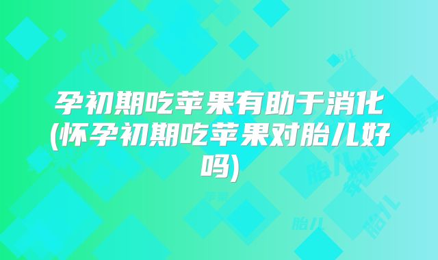 孕初期吃苹果有助于消化(怀孕初期吃苹果对胎儿好吗)