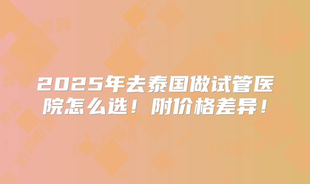 2025年去泰国做试管医院怎么选!附价格差异!